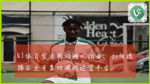 k1体育官方网站避坑指南：如何选择安全可靠的游戏运营平台